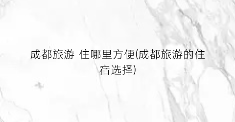 成都旅游 住哪里方便(成都旅游的住宿选择)